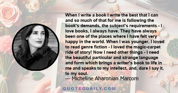 When I write a book I write the best that I can and so much of that for me is following the book's demands, the subject's requirements - I love books, I always have. They have always been one of the places where I have