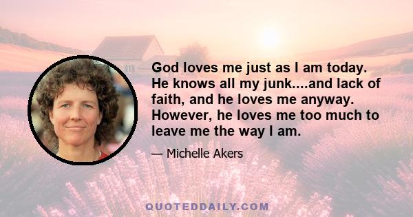 God loves me just as I am today. He knows all my junk....and lack of faith, and he loves me anyway. However, he loves me too much to leave me the way I am.