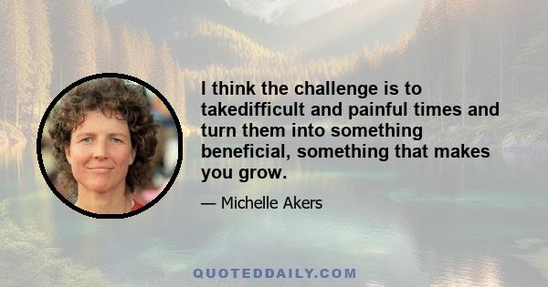 I think the challenge is to takedifficult and painful times and turn them into something beneficial, something that makes you grow.