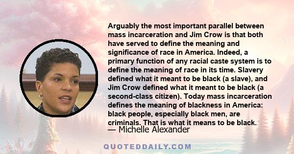 Arguably the most important parallel between mass incarceration and Jim Crow is that both have served to define the meaning and significance of race in America. Indeed, a primary function of any racial caste system is