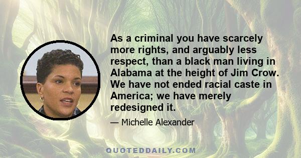 As a criminal you have scarcely more rights, and arguably less respect, than a black man living in Alabama at the height of Jim Crow. We have not ended racial caste in America; we have merely redesigned it.