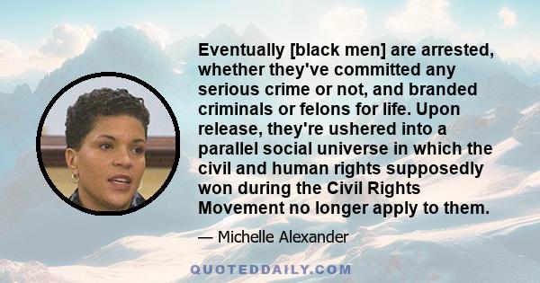 Eventually [black men] are arrested, whether they've committed any serious crime or not, and branded criminals or felons for life. Upon release, they're ushered into a parallel social universe in which the civil and