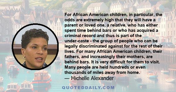 For African American children, in particular, the odds are extremely high that they will have a parent or loved one, a relative, who has either spent time behind bars or who has acquired a criminal record and thus is