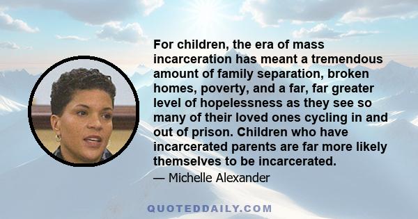 For children, the era of mass incarceration has meant a tremendous amount of family separation, broken homes, poverty, and a far, far greater level of hopelessness as they see so many of their loved ones cycling in and