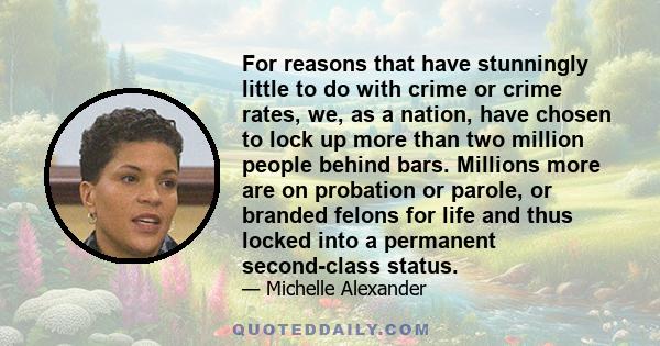 For reasons that have stunningly little to do with crime or crime rates, we, as a nation, have chosen to lock up more than two million people behind bars. Millions more are on probation or parole, or branded felons for