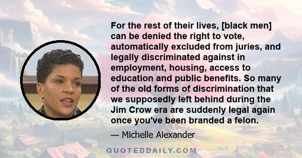 For the rest of their lives, [black men] can be denied the right to vote, automatically excluded from juries, and legally discriminated against in employment, housing, access to education and public benefits. So many of 