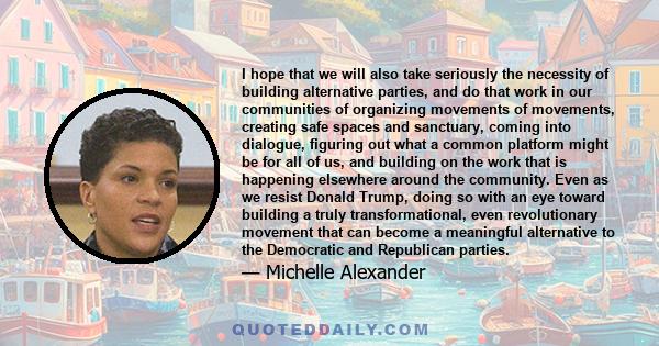 I hope that we will also take seriously the necessity of building alternative parties, and do that work in our communities of organizing movements of movements, creating safe spaces and sanctuary, coming into dialogue,