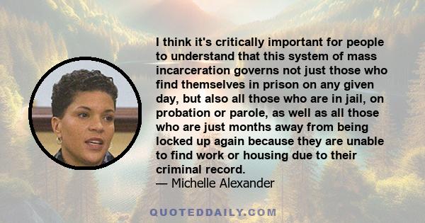 I think it's critically important for people to understand that this system of mass incarceration governs not just those who find themselves in prison on any given day, but also all those who are in jail, on probation