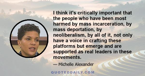 I think it's critically important that the people who have been most harmed by mass incarceration, by mass deportation, by neoliberalism, by all of it, not only have a voice in crafting these platforms but emerge and