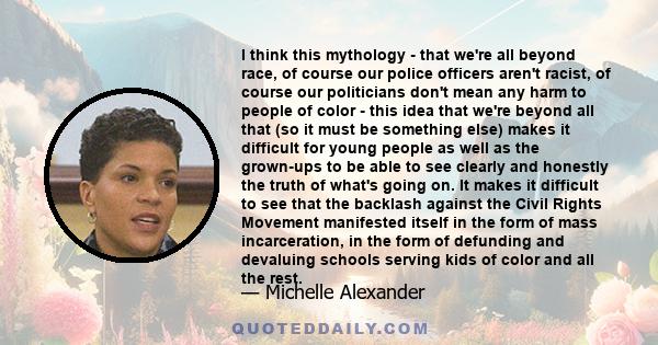 I think this mythology - that we're all beyond race, of course our police officers aren't racist, of course our politicians don't mean any harm to people of color - this idea that we're beyond all that (so it must be