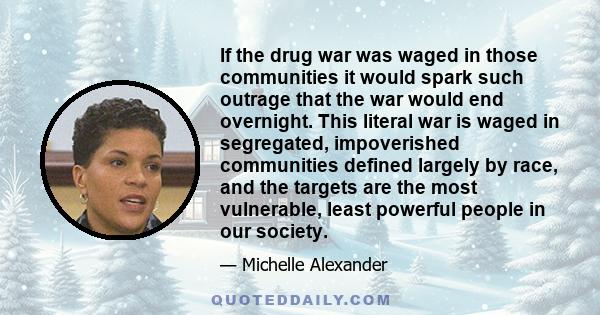 If the drug war was waged in those communities it would spark such outrage that the war would end overnight. This literal war is waged in segregated, impoverished communities defined largely by race, and the targets are 