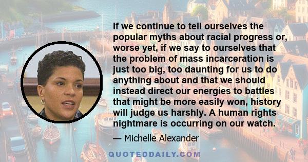 If we continue to tell ourselves the popular myths about racial progress or, worse yet, if we say to ourselves that the problem of mass incarceration is just too big, too daunting for us to do anything about and that we 