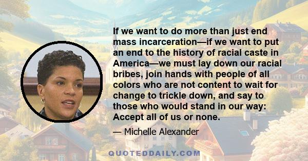 If we want to do more than just end mass incarceration—if we want to put an end to the history of racial caste in America—we must lay down our racial bribes, join hands with people of all colors who are not content to