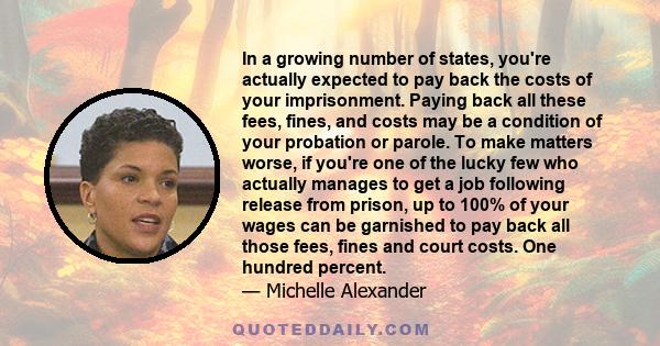 In a growing number of states, you're actually expected to pay back the costs of your imprisonment. Paying back all these fees, fines, and costs may be a condition of your probation or parole. To make matters worse, if