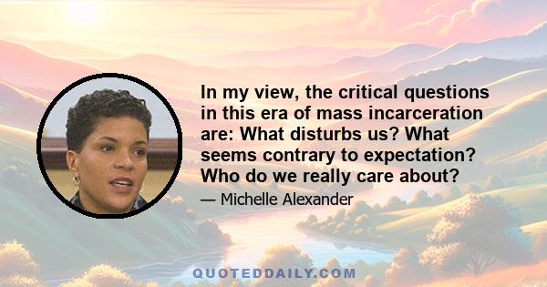 In my view, the critical questions in this era of mass incarceration are: What disturbs us? What seems contrary to expectation? Who do we really care about?