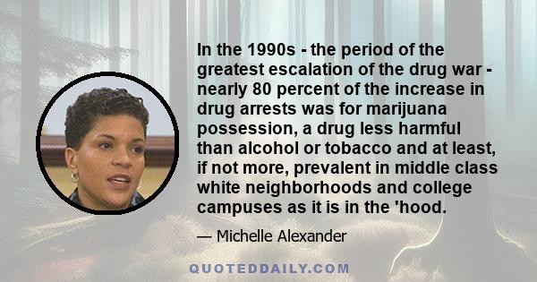 In the 1990s - the period of the greatest escalation of the drug war - nearly 80 percent of the increase in drug arrests was for marijuana possession, a drug less harmful than alcohol or tobacco and at least, if not