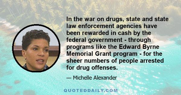 In the war on drugs, state and state law enforcement agencies have been rewarded in cash by the federal government - through programs like the Edward Byrne Memorial Grant program - for the sheer numbers of people