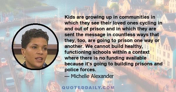 Kids are growing up in communities in which they see their loved ones cycling in and out of prison and in which they are sent the message in countless ways that they, too, are going to prison one way or another. We