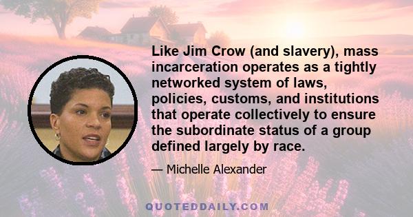 Like Jim Crow (and slavery), mass incarceration operates as a tightly networked system of laws, policies, customs, and institutions that operate collectively to ensure the subordinate status of a group defined largely