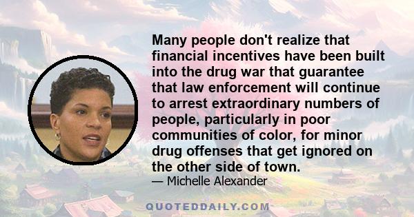 Many people don't realize that financial incentives have been built into the drug war that guarantee that law enforcement will continue to arrest extraordinary numbers of people, particularly in poor communities of