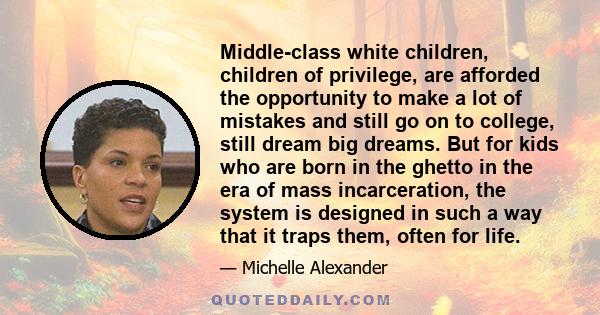 Middle-class white children, children of privilege, are afforded the opportunity to make a lot of mistakes and still go on to college, still dream big dreams. But for kids who are born in the ghetto in the era of mass