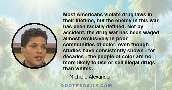 Most Americans violate drug laws in their lifetime, but the enemy in this war has been racially defined. Not by accident, the drug war has been waged almost exclusively in poor communities of color, even though studies