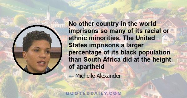 No other country in the world imprisons so many of its racial or ethnic minorities. The United States imprisons a larger percentage of its black population than South Africa did at the height of apartheid