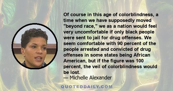 Of course in this age of colorblindness, a time when we have supposedly moved beyond race, we as a nation would feel very uncomfortable if only black people were sent to jail for drug offenses. We seem comfortable with