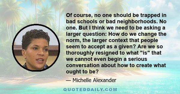 Of course, no one should be trapped in bad schools or bad neighborhoods. No one. But I think we need to be asking a larger question: How do we change the norm, the larger context that people seem to accept as a given?