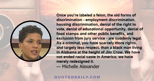 Once you're labeled a felon, the old forms of discrimination - employment discrimination, housing discrimination, denial of the right to vote, denial of educational opportunity, denial of food stamps and other public