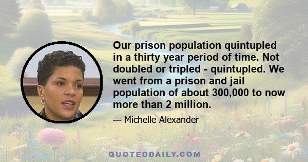 Our prison population quintupled in a thirty year period of time. Not doubled or tripled - quintupled. We went from a prison and jail population of about 300,000 to now more than 2 million.