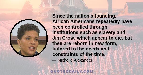 Since the nation's founding, African Americans repeatedly have been controlled through institutions such as slavery and Jim Crow, which appear to die, but then are reborn in new form, tailored to the needs and