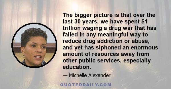 The bigger picture is that over the last 30 years, we have spent $1 trillion waging a drug war that has failed in any meaningful way to reduce drug addiction or abuse, and yet has siphoned an enormous amount of