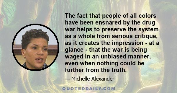 The fact that people of all colors have been ensnared by the drug war helps to preserve the system as a whole from serious critique, as it creates the impression - at a glance - that the war is being waged in an