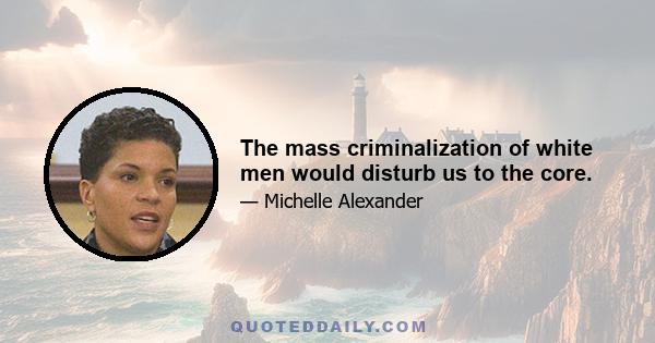 The mass criminalization of white men would disturb us to the core.