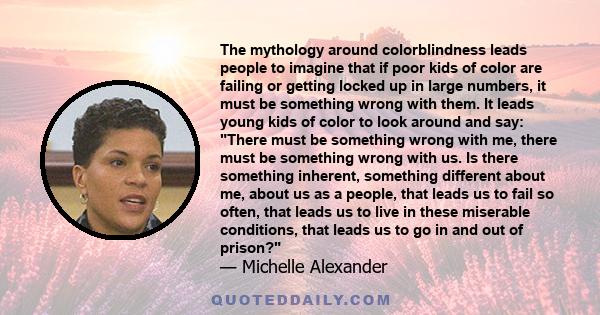 The mythology around colorblindness leads people to imagine that if poor kids of color are failing or getting locked up in large numbers, it must be something wrong with them. It leads young kids of color to look around 