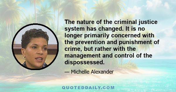 The nature of the criminal justice system has changed. It is no longer primarily concerned with the prevention and punishment of crime, but rather with the management and control of the dispossessed.