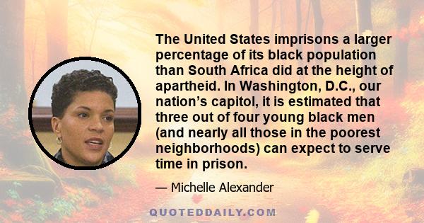 The United States imprisons a larger percentage of its black population than South Africa did at the height of apartheid. In Washington, D.C., our nation’s capitol, it is estimated that three out of four young black men 