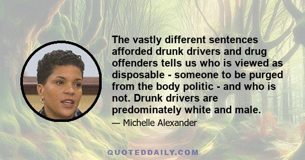 The vastly different sentences afforded drunk drivers and drug offenders tells us who is viewed as disposable - someone to be purged from the body politic - and who is not. Drunk drivers are predominately white and male.