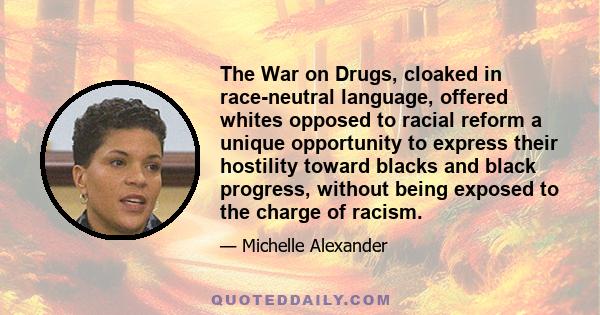 The War on Drugs, cloaked in race-neutral language, offered whites opposed to racial reform a unique opportunity to express their hostility toward blacks and black progress, without being exposed to the charge of racism.