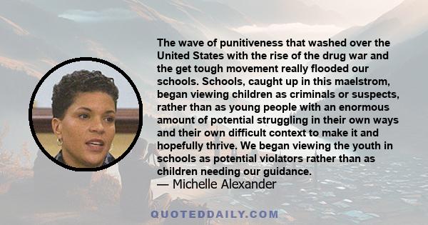 The wave of punitiveness that washed over the United States with the rise of the drug war and the get tough movement really flooded our schools. Schools, caught up in this maelstrom, began viewing children as criminals