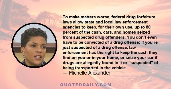 To make matters worse, federal drug forfeiture laws allow state and local law enforcement agencies to keep, for their own use, up to 80 percent of the cash, cars, and homes seized from suspected drug offenders. You