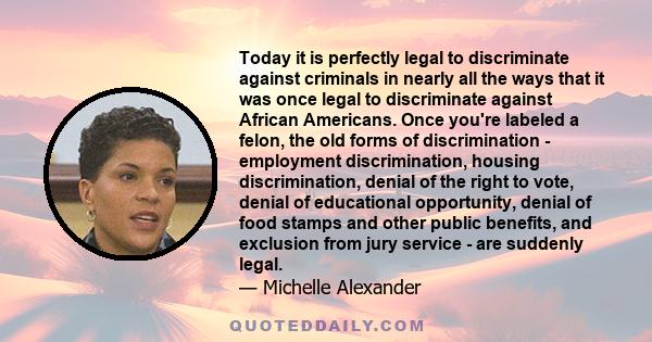 Today it is perfectly legal to discriminate against criminals in nearly all the ways that it was once legal to discriminate against African Americans. Once you're labeled a felon, the old forms of discrimination -