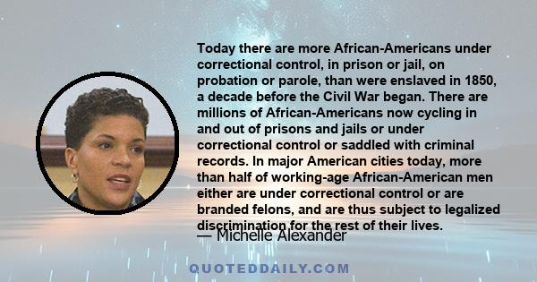 Today there are more African-Americans under correctional control, in prison or jail, on probation or parole, than were enslaved in 1850, a decade before the Civil War began. There are millions of African-Americans now