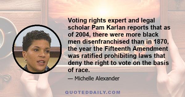 Voting rights expert and legal scholar Pam Karlan reports that as of 2004, there were more black men disenfranchised than in 1870, the year the Fifteenth Amendment was ratified prohibiting laws that deny the right to