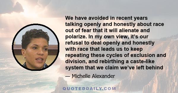 We have avoided in recent years talking openly and honestly about race out of fear that it will alienate and polarize. In my own view, it’s our refusal to deal openly and honestly with race that leads us to keep