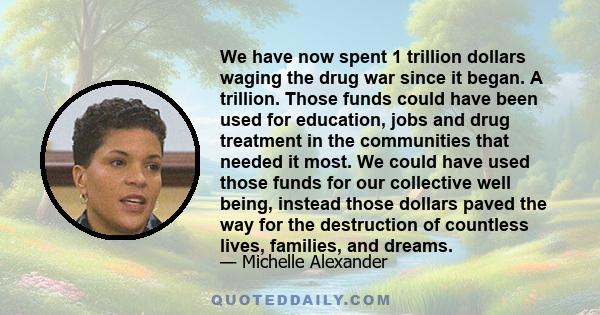 We have now spent 1 trillion dollars waging the drug war since it began. A trillion. Those funds could have been used for education, jobs and drug treatment in the communities that needed it most. We could have used