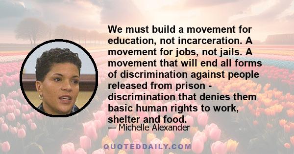 We must build a movement for education, not incarceration. A movement for jobs, not jails. A movement that will end all forms of discrimination against people released from prison - discrimination that denies them basic 