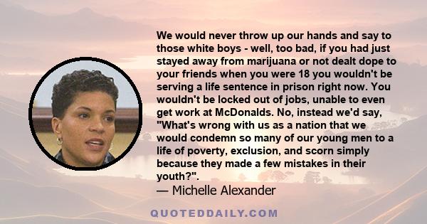 We would never throw up our hands and say to those white boys - well, too bad, if you had just stayed away from marijuana or not dealt dope to your friends when you were 18 you wouldn't be serving a life sentence in