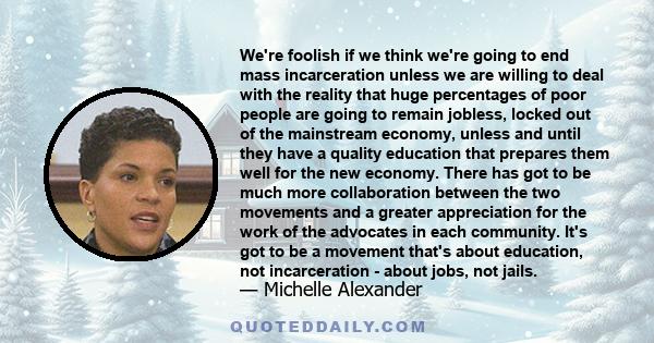 We're foolish if we think we're going to end mass incarceration unless we are willing to deal with the reality that huge percentages of poor people are going to remain jobless, locked out of the mainstream economy,